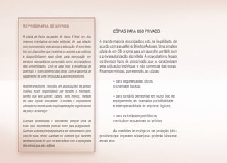 Cópias para uso privado
A grande maioria dos cidadãos está na ilegalidade, de
acordocomaatualleideDireitosAutorais.Umasimples
cópia de um CD original para um aparelho portátil, sem
a prévia autorização, é proibida. A proposta torna legais
os diversos tipos de uso privado, que se caracterizam
pela utilização individual e não comercial das obras.
Ficam permitidas, por exemplo, as cópias:
- para segurança das obras,
o chamado backup;
- para torná-la perceptível em outro tipo de
equipamento, as chamadas portalibilidade
e interoperabilidade de arquivos digitais;
- para inclusão em portfólio ou
curriculum dos autores ou artistas.
As medidas tecnológicas de proteção (dis­
positivos que impedem cópias) não poderão bloquear
esses atos.
Reprografia de livros
A cópia de livros ou partes de livros é hoje um dos
maiores imbróglios do setor editorial, de sua relação
com o consumidor e do acesso à educação. O novo texto
traz um dispositivo que incentiva os autores e as editoras
a disponibilizarem suas obras para reprodução por
serviços reprográficos comerciais, como as copiadoras
das universidades. Cria-se para isso a exigência de
que haja o licenciamento das obras com a garantia de
pagamento de uma retribuição a autores e editores.
Autores e editores, reunidos em associações de gestão
coleiva, ficam responsáveis por receber o montante,
sendo que aos autores caberá, pelo menos, metade
do valor líquido arrecadado. O modelo é amplamente
utilizadonomundoenãoimplicaalteraçõessignificativas
de preço do serviço.
Ganham professores e estudantes porque uma de
suas mais recorrentes práticas entra para a legalidade.
Ganham autores porque passam a ser remunerados pelo
uso de suas obras. Ganham os editores que também
receberão parte do que for arrecadado com a reprografia
das obras que eles editam.
 
