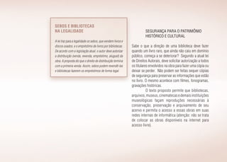 Segurança para o patrimônio
histórico e cultural
Sabe o que a direção de uma biblioteca deve fazer
quando um livro raro, que ainda não caiu em domínio
público, começa a se deteriorar? Segundo a atual lei
de Direitos Autorais, deve solicitar autorização a todos
os titulares envolvidos na obra para fazer uma cópia ou
deixar se perder. Não podem ser feitas sequer cópias
de segurança para preservar as informações que estão
no livro. O mesmo acontece com filmes, fonogramas,
gravações históricas.
O texto proposto permite que bibliotecas,
arquivos,museus,cinematecasedemaisinstituições
museológicas façam reproduções necessárias à
conservação, preservação e arquivamento de seu
acervo e permita o acesso a essas obras em suas
redes internas de informática (atenção: não se trata
de colocar as obras disponíveis na internet para
acesso livre).
Sebos e bibliotecas
na legalidade
A lei traz para a legalidade os sebos, que vendem livros e
discos usados, e o empréstimo de livros por bibliotecas.
De acordo com a legislação atual, o autor deve autorizar
a distribuição (venda, revenda, empréstimo, aluguel) da
obra. A proposta diz que o direito de distribuição termina
com a primeira venda. Assim, sebos podem revendê-las
e bibliotecas fazerem os empréstimos de forma legal.
 