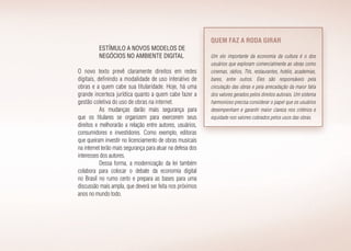 Estímulo a novos modelos de
negócios no ambiente digital
O novo texto prevê claramente direitos em redes
digitais, definindo a modalidade de uso interativo de
obras e a quem cabe sua titularidade. Hoje, há uma
grande incerteza jurídica quanto a quem cabe fazer a
gestão coletiva do uso de obras na internet.
As mudanças darão mais segurança para
que os titulares se organizem para exercerem seus
direitos e melhorarão a relação entre autores, usuários,
consumidores e investidores. Como exemplo, editoras
que queiram investir no licenciamento de obras musicais
na internet terão mais segurança para atuar na defesa dos
interesses dos autores.
Dessa forma, a modernização da lei também
colabora para colocar o debate da economia digital
no Brasil no rumo certo e prepara as bases para uma
discussão mais ampla, que deverá ser feita nos próximos
anos no mundo todo.
Quem faz a roda girar
Um elo importante da economia da cultura é o dos
usuários que exploram comercialmente as obras como
cinemas, rádios, TVs, restaurantes, hotéis, academias,
bares, entre outros. Eles são responsáveis pela
circulação das obras e pela arrecadação da maior fatia
dos valores gerados pelos direitos autorais. Um sistema
harmonioso precisa considerar o papel que os usuários
desempenham e garantir maior clareza nos critérios e
equidade nos valores cobrados pelos usos das obras.
 