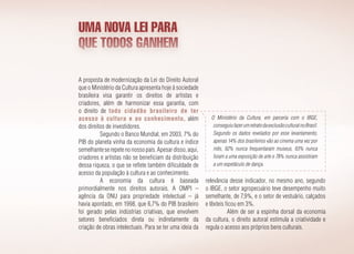 A proposta de modernização da Lei do Direito Autoral
que o Ministério da Cultura apresenta hoje à sociedade
brasileira visa garantir os direitos de artistas e
criadores, além de harmonizar essa garantia, com
o direito de todo cidadão brasileiro de ter
acesso à cultura e ao conhecimento, além
dos direitos de investidores.
Segundo o Banco Mundial, em 2003, 7% do
PIB do planeta vinha da economia da cultura e índice
semelhanteserepetenonossopaís.Apesardisso,aqui,
criadores e artistas não se beneficiam da distribuição
dessa riqueza, o que se reflete também dificuldade de
acesso da população à cultura e ao conhecimento.
A economia da cultura é baseada
primordialmente nos direitos autorais. A OMPI –
agência da ONU para propriedade intelectual – já
havia apontado, em 1998, que 6,7% do PIB brasileiro
foi gerado pelas indústrias criativas, que envolvem
setores beneficiados direta ou indiretamente da
criação de obras intelectuais. Para se ter uma ideia da
UMA NOVA LEI PARA
QUE TODOS GANHEM
relevância desse indicador, no mesmo ano, segundo
o IBGE, o setor agropecuário teve desempenho muito
semelhante, de 7,9%, e o setor de vestuário, calçados
e têxteis ficou em 3%.
Além de ser a espinha dorsal da economia
da cultura, o direito autoral estimula a criatividade e
regula o acesso aos próprios bens culturais.
O Ministério da Cultura, em parceria com o IBGE,
conseguiufazerumretratodaexclusãoculturalnoBrasil.
Segundo os dados revelados por esse levantamento,
apenas 14% dos brasileiros vão ao cinema uma vez por
mês, 92% nunca frequentaram museus, 93% nunca
foram a uma exposição de arte e 78% nunca assistiram
a um espetáculo de dança.
 