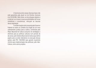 A harmonia entre essas diversas faces não
está garantida pela atual Lei de Direitos Autorais
(Lei 9.610/98). Além disso, as tecnologias digitais e
a internet, ao criarem novas possibilidades de trocas
simbólicas e econômicas, reforçam as lacunas
dessa legislação.
A modernização da lei proposta pelo Governo
Federal se insere no contexto da criação de um novo
ordenamento jurídico para a cultura, constituído pelo
Plano Nacional de Cultura (conjunto de estratégias e
diretrizes para as políticas culturais num período de
dez anos), pelo Sistema Nacional de Cultura (que define
papéis para os entes federativos na execução dessas
ações), pela PEC 150/2003 (que garante orçamento
mínimo para implementação das políticas), pelo Vale-
Cultura, entre outros projetos.
 