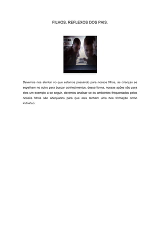 FILHOS, REFLEXOS DOS PAIS.




Devemos nos atentar no que estamos passando para nossos filhos, as crianças se
espelham no outro para buscar conhecimentos, dessa forma, nossas ações são para
eles um exemplo a se seguir, devemos analisar se os ambientes frequentados pelos
nossos filhos são adequados para que eles tenham uma boa formação como
individuo.
 