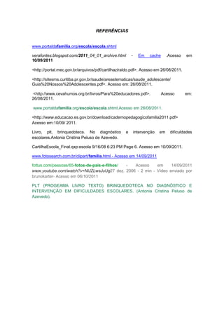 REFERÊNCIAS


www.portaldafamilia.org/escola/escola.shtml

verafontes.blogspot.com/2011_04_01_archive.html        -     Em    cache      .Acesso   em
10/09/2011

<http://portal.mec.gov.br/arquivos/pdf/cartilhaziraldo.pdf>. Acesso em 26/08/2011.

<http://sitesms.curitiba.pr.gov.br/saude/areastematicas/saude_adolescente/
Guia%20Nossos%20Adolescentes.pdf>. Acesso em: 26/08/2011.

<http://www.cevahumos.org.br/livros/Para%20educadores.pdf>.                Acesso       em:
26/08/2011.

www.portaldafamilia.org/escola/escola.shtml.Acesso em 26/08/2011.

<http://www.educacao.es.gov.br/download/cadernopedagogicofamilia2011.pdf>
Acesso em:10/09/ 2011.

Livro, plt, brinquedoteca. No diagnóstico          e       intervenção   em    dificuldades
escolares.Antonia Cristina Peluso de Azevedo.

CartilhaEscola_Final.qxp:escola 9/16/08 6:23 PM Page 6. Acesso em 10/09/2011.

www.fotosearch.com.br/clipart/família.html - Acesso em 14/09/2011

fottus.com/pessoas/65-fotos-de-pais-e-filhos/ - Acesso    em     14/09/2011
www.youtube.com/watch?v=NlJZLwsJuUg27 dez. 2006 - 2 min - Vídeo enviado por
brunokarter- Acesso em 06/10/2011

PLT (PROGEAMA LIVRO TEXTO) BRINQUEDOTECA NO DIAGNÓSTICO E
INTERVENÇÃO EM DIFICULDADES ESCOLARES. (Antonia Cristina Peluso de
Azevedo).
 