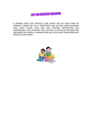 A CRIANÇA DEVE TER CONTATO COM LIVROS DES DE CEDO PARA SE
FORMAR O HABÍTO DE LER, É IMPORTÂNTE QUE OS PAIS LEIEM HISTÓRIAS
PARA SEUS FILHOS, POIS UMA BOA HISTÓRIA DESPERTARÁ SUA
CURIOSIDADE E SEU INTERECE PELA LEITURA. AS ESCOLAS PRECIZAM TER
UMA BIBLIOTECA AMPLA E VARIADA PARA QUE OS ALUNOS TENHA BASTANTE
CONTATO COM LIVROS.
 