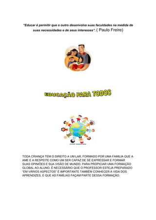 “Educar é permitir que o outro desenvolva suas faculdades na medida de
      suas necessidades e de seus interesses”. (   Paulo Freire)




TODA CRIANÇA TEM O DIREITO A UM LAR, FORMADO POR UMA FAMILIA QUE A
AME E A RESPEITE COMO UM SER CAPAZ DE SE EXPRESSAR E FORMAR
SUAS OPINIÕES E SUA VISÃO DE MUNDO. PARA PROPICIAR UMA FORMAÇÃO
GLOBAL AO ALUNO, É NECESSÁRIO QUE O PROFESSOR ESTEJA PREPARADO
“EM VÁRIOS ASPECTOS” É IMPORTANTE TAMBÉM CONHECER A VIDA DOS
APRENDIZES, E QUE AS FAMÍLIAS FAÇAM PARTE DESSA FORMAÇÃO.
 