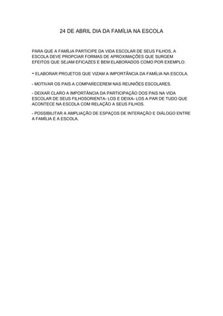 24 DE ABRIL DIA DA FAMÍLIA NA ESCOLA


PARA QUE A FAMÍLIA PARTICIPE DA VIDA ESCOLAR DE SEUS FILHOS, A
ESCOLA DEVE PROPCIAR FORMAS DE APROXIMAÇÕES QUE SURGEM
EFEITOS QUE SEJAM EFICAZES E BEM ELABORADOS COMO POR EXEMPLO:

- ELABORAR PROJETOS QUE VIZAM A IMPORTÂNCIA DA FAMÍLIA NA ESCOLA.
- MOTIVAR OS PAIS A COMPARECEREM NAS REUNIÕES ESCOLARES.

- DEIXAR CLARO A IMPORTÂNCIA DA PARTICIPAÇÃO DOS PAIS NA VIDA
ESCOLAR DE SEUS FILHOSORIENTA- LOS E DEIXA- LOS A PAR DE TUDO QUE
ACONTECE NA ESCOLA COM RELAÇÃO A SEUS FILHOS.

- POSSIBILITAR A AMPLIAÇÃO DE ESPAÇOS DE INTERAÇÃO E DIÁLOGO ENTRE
A FAMÍLIA E A ESCOLA.
 