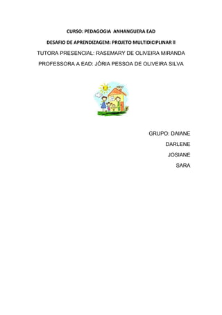 CURSO: PEDAGOGIA ANHANGUERA EAD

   DESAFIO DE APRENDIZAGEM: PROJETO MULTIDICIPLINAR ll

TUTORA PRESENCIAL: RASEMARY DE OLIVEIRA MIRANDA

PROFESSORA A EAD: JÓRIA PESSOA DE OLIVEIRA SILVA




                                           GRUPO: DAIANE

                                                  DARLENE

                                                   JOSIANE

                                                         SARA
 