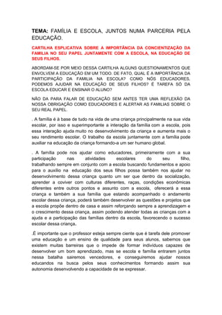 TEMA: FAMÍLIA E ESCOLA, JUNTOS NUMA PARCERIA PELA
EDUCAÇÃO.
CARTILHA ESPLICATIVA SOBRE A IMPORTÂNCIA DA CONCIENTIZAÇÃO DA
FAMILIA NO SEU PAPEL JUNTAMENTE COM A ESCOLA, NA EDUCAÇÃO DE
SEUS FILHOS.

ABORDAM-SE POR MEIO DESSA CARTILHA ALGUNS QUESTIONAMENTOS QUE
ENVOLVEM A EDUCAÇÃO EM UM TODO. DE FATO, QUAL É A IMPORTÂNCIA DA
PARTICIPAÇÃO DA FAMILIA NA ESCOLA? COMO NÓS EDUCADORES,
PODEMOS AJUDAR NA EDUCAÇÃO DE SEUS FILHOS? É TAREFA SÓ DA
ESCOLA EDUCAR E ENSINAR O ALUNO?

NÃO DA PARA FALAR DE EDUCAÇÃO SEM ANTES TER UMA REFLEXÃO DA
NOSSA OBRIGAÇÃO COMO EDUCADORES E ALERTAR AS FAMILIAS SOBRE O
SEU REAL PAPEL.

. A família é à base de tudo na vida de uma criança principalmente na sua vida
escolar, por isso e superimportante a interação da família com a escola, pois
essa interação ajuda muito no desenvolvimento da criança e aumenta mais o
seu rendimento escolar. O trabalho da escola juntamente com a família pode
auxiliar na educação da criança formando-a um ser humano global.

. A família pode nos ajudar como educadores, primeiramente com a sua
participação      nas     atividades     escolares      do     seu     filho,
trabalhando sempre em conjunto com a escola buscando fundamentos e apoio
para o auxílio na educação dos seus filhos possa também nos ajudar no
desenvolvimento dessa criança quanto um ser que dentro da socialização,
aprender a coviver com culturas diferentes, raças, condições econômicas
diferentes entre outros pontos e assunto com a escola, oferecerá a essa
criança e também a sua família que estando acompanhado o andamento
escolar dessa criança, poderá também desenvolver as questões e projetos que
a escola propõe dentro de casa e assim reforçando sempre a aprendizagem e
o crescimento dessa criança, assim podendo atender todas as crianças com a
ajuda e a participação das famílias dentro da escola, favorecendo o sucesso
escolar dessa criança.

.É importante que o professor esteja sempre ciente que é tarefa dele promover
uma educação e um ensino de qualidade para seus alunos, sabemos que
existem muitas barreiras que o impede de formar indivíduos capazes de
desenvolver um bom aprendizado, mas se escola e família entrarem juntos
nessa batalha sairemos vencedores, e conseguiremos ajudar nossos
educandos na busca pelos seus conhecimentos formando assim sua
autonomia desenvolvendo a capacidade de se expressar.
 