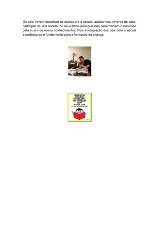 Os pais devem incentivar os alunos a ir à escola, auxiliar nos deveres de casa,
participar da vida escolar de seus filhos para que eles desenvolvam o interesse
pela busca de novos conhecimentos. Pois a integração dos pais com a escola
e professores é fundamental para a formação da criança.
 