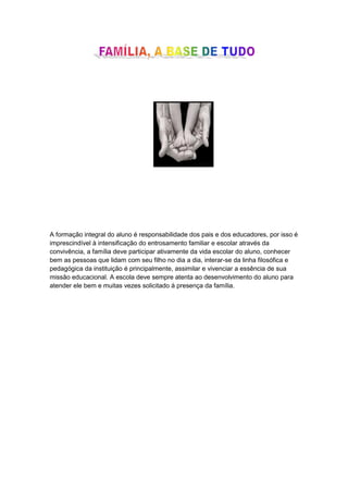 A formação integral do aluno é responsabilidade dos pais e dos educadores, por isso é
imprescindível à intensificação do entrosamento familiar e escolar através da
convivência, a família deve participar ativamente da vida escolar do aluno, conhecer
bem as pessoas que lidam com seu filho no dia a dia, interar-se da linha filosófica e
pedagógica da instituição é principalmente, assimilar e vivenciar a essência de sua
missão educacional. A escola deve sempre atenta ao desenvolvimento do aluno para
atender ele bem e muitas vezes solicitado à presença da família.
 