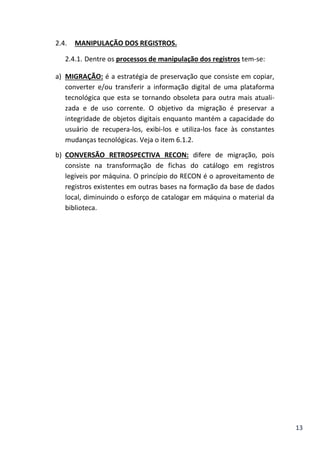 13
2.4. MANIPULAÇÃO DOS REGISTROS.
2.4.1. Dentre os processos de manipulação dos registros tem-se:
a) MIGRAÇÃO: é a estratégia de preservação que consiste em copiar,
converter e/ou transferir a informação digital de uma plataforma
tecnológica que esta se tornando obsoleta para outra mais atuali-
zada e de uso corrente. O objetivo da migração é preservar a
integridade de objetos digitais enquanto mantém a capacidade do
usuário de recupera-los, exibi-los e utiliza-los face às constantes
mudanças tecnológicas. Veja o item 6.1.2.
b) CONVERSÃO RETROSPECTIVA RECON: difere de migração, pois
consiste na transformação de fichas do catálogo em registros
legíveis por máquina. O princípio do RECON é o aproveitamento de
registros existentes em outras bases na formação da base de dados
local, diminuindo o esforço de catalogar em máquina o material da
biblioteca.
 