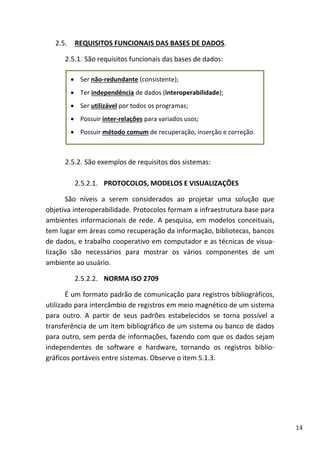 14
2.5. REQUISITOS FUNCIONAIS DAS BASES DE DADOS.
2.5.1. São requisitos funcionais das bases de dados:
 Ser não-redundante (consistente);
 Ter independência de dados (interoperabilidade);
 Ser utilizável por todos os programas;
 Possuir inter-relações para variados usos;
 Possuir método comum de recuperação, inserção e correção.
2.5.2. São exemplos de requisitos dos sistemas:
2.5.2.1. PROTOCOLOS, MODELOS E VISUALIZAÇÕES
São níveis a serem considerados ao projetar uma solução que
objetiva interoperabilidade. Protocolos formam a infraestrutura base para
ambientes informacionais de rede. A pesquisa, em modelos conceituais,
tem lugar em áreas como recuperação da informação, bibliotecas, bancos
de dados, e trabalho cooperativo em computador e as técnicas de visua-
lização são necessários para mostrar os vários componentes de um
ambiente ao usuário.
2.5.2.2. NORMA ISO 2709
É um formato padrão de comunicação para registros bibliográficos,
utilizado para intercâmbio de registros em meio magnético de um sistema
para outro. A partir de seus padrões estabelecidos se torna possível a
transferência de um item bibliográfico de um sistema ou banco de dados
para outro, sem perda de informações, fazendo com que os dados sejam
independentes de software e hardware, tornando os registros biblio-
gráficos portáveis entre sistemas. Observe o item 5.1.3.
 