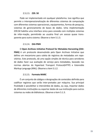15
2.5.2.3. Z39. 50
Pode ser implementado em qualquer plataforma. Isso significa que
permite a interoperacionalização de diferentes sistemas de computação
com diferentes sistemas operacionais, equipamentos, formas de pesquisa,
sistemas de gerenciamento de bases de dados. Uma implementação
Z39.50 habilita uma interface única para conexão com múltiplos sistemas
de infor-mação, permitindo ao usuário final um acesso quase trans-
parente para outro sistema. Observe o item 5.1.3.
2.5.2.4. OAI-PMH
O Open Archives Initiative Protocol for Metadata Harvesting (OAI-
PMH) é um protocolo desenvolvido pela Open Archives Initiative que
define um mecanismo para coleta de registros de metadados em repo-
sitórios. Este protocolo, dá uma opção simples de técnica para servidores
de dados fazer sua avaliação de serviço para metadados, baseado nas
normas abertas do Hypertext Transport Protocol(HTTP) e Extensible
Markup Language (XML). Observe o item 5.1.2.
2.5.2.5. Formato MARC
É um conjunto de códigos e designações de conteúdos definido para
codificar registros que serão inter-pretados por máquina. Sua principal
finalidade é possibilitar o intercâmbio de dados, ou seja, importar dados
de diferentes instituições ou exportar dados de sua instituição para outros
sistemas ou redes de bibliotecas. Observe o item 5.1.3.
 