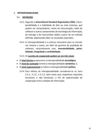 16
3. INTEROPERABILIDADE.
3.4. DEFINIÇÃO.
3.4.1. Segundo a International Standard Organization (ISO), intero-
perabilidade é a habilidade de dois ou mais sistemas, que
podem ser computadores, meios de comunicação, redes de
software e outros componentes de tecnologia da informação,
de interagir e de intercambiar dados a partir de um método
definido, objetivando obter os resultados esperados.
3.4.2. A interoperabilidade é o esforço necessário para se vincular
um sistema a outro, um fator de garantia de qualidade de
software, conjuntamente com: manutenbilidade, porta-
bilidade, integridade e confiabilidade.
3.4.3. Os acordos de cooperação podem ser em três níveis:
 O nível técnico proporciona a interoperabilidade tecnológica;
 O nível de conteúdo remete à interoperabilidade semântica; e,
 O nível organizacional se refere a interoperabilidade política.
3.4.4. Para efeitos da interoperabilidade consideram-se os itens
5.1.1., 5.1.2., e 5.1.3., bem como seus respectivos requisitos
funcionais e não funcionais, a fim de padronização da
cooperação entre unidades de informação.
 