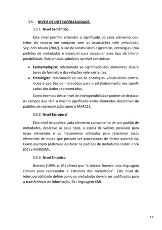 17
3.5. NÍVEIS DE INTEROPERABILIDADE.
3.5.1. Nível Semântico.
Este nível permite entender o significado de cada elemento des-
critor do recurso em conjunto com as associações nele embutidas.
Segundo Moura (2002), o uso de vocabulários específicos, ontologias e/ou
padrões de metadados é essencial para assegurar esse tipo de intero-
perabilidade. Existem dois subníveis no nível semântico:
 Epistemológico: relacionado ao significado dos elementos descri-
tores do formato e das relações nele existentes.
 Ontológico: relacionado ao uso de ontologias, vocabulários contro-
lados e padrões de metadados para o estabelecimento dos signifi-
cados dos dados representados.
Como exemplo deste nível de interoperabilidade podem-se destacar
os campos que têm o mesmo significado entre elementos descritivos de
padrões de representação como o MARC21.
3.5.2. Nível Estrutural
Este nível estabelece cada elemento componente de um padrão de
metadados, descreve os seus tipos, a escala de valores possíveis para
esses elementos e os mecanismos utilizados para relacionar esses
elementos de modo que possam ser processados de forma automática.
Como exemplo podem-se destacar os padrões de metadados Dublin Core
(DC) e MARCXML.
3.5.3. Nível Sintático
Barreto (1999, p. 85) afirma que “a sintaxe fornece uma linguagem
comum para representar a estrutura dos metadados”. Este nível de
interoperabilidade define como os metadados devem ser codificados para
a transferência de informação. Ex.: linguagem XML.
 