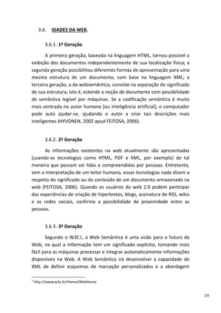 19
3.6. IDADES DA WEB.
3.6.1. 1ª Geração
A primeira geração, baseada na linguagem HTML, tornou possível a
exibição dos documentos independentemente de sua localização física; a
segunda geração possibilitou diferentes formas de apresentação para uma
mesma estrutura de um documento, com base na linguagem XML; a
terceira geração, a da websemântica, consiste na separação do significado
de sua estrutura, isto é, estende a noção de documento com possibilidade
de semântica legível por máquinas. Se a codificação semântica é muito
mais centrada no autor humano [ou inteligência artificial], o computador
pode auto ajudar-se, ajudando o autor a criar tais descrições mais
inteligentes (HYVONEN, 2002 apud FEITOSA, 2006).
3.6.2. 2ª Geração
As informações existentes na web atualmente são apresentadas
(usando-se tecnologias como HTML, PDF e XML, por exemplo) de tal
maneira que possam ser lidas e compreendidas por pessoas. Entretanto,
sem a interpretação de um leitor humano, essas tecnologias nada dizem a
respeito do significado ou do conteúdo de um documento armazenado na
web (FEITOSA, 2006). Quando os usuários da web 2.0 podem participar
das experiências de criação de hipertextos, blogs, assinatura de RSS, wikis
e as redes sociais, confirma a possibilidade de proximidade entre as
pessoas.
3.6.3. 3ª Geração
Segundo o W3C1, a Web Semântica é uma visão para o futuro da
Web, na qual a informação tem um significado explícito, tornando mais
fácil para as máquinas processar e integrar automaticamente informações
disponíveis na Web. A Web Semântica irá desenvolver a capacidade do
XML de definir esquemas de marcação personalizados e a abordagem
1
http://www.w3c.br/Home/WebHome
 