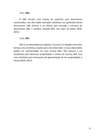 21
3.6.5. XML.
O XML fornece uma sintaxe de superfície para documentos
estruturados, mas não impõe restrições semânticas ao significado desses
documentos. XML Schema é um idioma para restringir a estrutura de
documentos XML e também estende XML com tipos de dados (W3C,
2017).
3.6.6. RDF.
RDF é um datamodel para objetos ("recursos") e relações entre eles,
fornece uma semântica simples para este datamodel, e esses datamodels
podem ser representados em uma sintaxe XML. RDF Schema é um
vocabulário para descrever propriedades e classes de recursos RDF, com
uma semântica para hierarquias de generalização de tais propriedades e
classes (W3C, 2017).
 