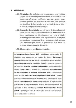 22
4. METADADOS.
4.4.1. Metadados são atributos que representam uma entidade
(objeto do mundo real) em um sistema de informação. São
elementos referenciais codificados que representam carac-
terísticas próprias ou atribuídas às entidades; com o intuito
de identificar de forma única uma entidade (recurso infor-
macional) para posterior recuperação.
4.4.2. Os padrões de metadados são estruturas de descrição consti-
tuídas por um conjunto predeterminado de metadados (atri-
butos codificados ou identificadores de uma entidade)
metodologicamente construídos e padronizados. O objetivo
do padrão de metadados é descrever uma entidade gerando
uma representação unívoca e padronizada que possa ser
utilizada para recuperação da mesma.
4.4.3. São exemplos de padrões de metadados:
Directory Interchance Format (DIF) – padrão para criar entradas de
diretórios que descrevem um grupo de dados; Government
Information Locator Service (GILS) – informações governamentais;
Federal Data Geographic Committee (FGDC) – descrição de dados
geoespaciais; Machine Readable Card (MARC) – catalogação biblio-
gráfica; Dublin Core (DC) – dados sobre páginas da Web; Consortium
for the Interchange of Museum Information (CIMI) – informações
sobre museus; Meta Data Interchange Specification (MDIS) - padrão
para troca de metadados entre ferramentas da Tecnologia de Infor-
mação; Open Information Model (OIM) – conjunto de especificações
para facilitar o compartilhamento e reuso no desenvolvimento de
aplicações e data warehouse; Common Warehouse Meta Model
(CWM) – padrão para troca de informações entre esquemas de ban-
co de dados e data warehouse.
 
