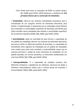 26
4.4.8. Tendo como base as resoluções do DCMI, os autores Zeng e
Qin (2008 apud ALVES, 2010) destacam a existência de três
princípios básicos para a construção de metadados:
• Simplicidade: refere-se aos atributos (metadados) necessários para a
manutenção de um conjunto mínimo de elementos descritivos para
facilitar a implementação. É importante que os metadados sejam flexíveis
para acomodar as necessidades específicas de descrição, permitindo que
sejam incluídos novos metadados para atender a necessidades específicas
de um domínio específico (ZENG; QIN, 2008, apud ALVES, 2010).
• Extensibilidade: pode ser entendida de duas formas; a capacidade de
um padrão de metadados oferecer um conjunto de elementos descritivos
que possa unificar os diferentes padrões de descrição; e a capacidade de
intercâmbio entre registros de metadados de um padrão de metadados
mais simples para outro mais complexo. A extensibilidade requer que os
sistemas permitam a adição de novos elementos de metadados em um
padrão baseados em normas existentes, ou elementos estabelecidos em
nível local (ZENG; QIN, 2008, apud ALVES, 2010).
• Interoperabilidade: “é a capacidade de múltiplos sistemas com
diferentes hardwares e plataformas de softwares, estruturas de dados e
interfaces intercambiarem dados com a mínima perda de conteúdo e
funcionalidade” (NISO, 2004, apud ALVES, 2010).
 