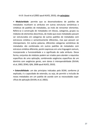 27
4.4.9. Duval et.al (2002 apud ALVES, 2010), são princípios:
• Modularidade: permite que os desenvolvedores de padrões de
metadados reutilizem os atributos em outras estruturas semânticas e
sintáticas de padrões de metadados, ao invés de reinventar elementos.
Refere-se à construção de metadados em blocos, categorias, grupos ou
módulos de elementos descritivos, de modo que esses metadados possam
ser estruturados em categorias de outros padrões de metadados com
estruturas sintática e semanticamente diferentes, mas que possam ser
interoperáveis. Em outras palavras, diferentes categorias semânticas de
metadados são combinadas em outros padrões de metadados com
estrutura sintática diferente, porém expressas em uma linguagem comum,
incorporando a funcionalidade e o significado de cada atributo. Dessa
forma, conjuntos de módulos podem ser criados para atender a requisitos
específicos de uma aplicação, combinando exigências específicas de um
domínio com exigências gerais, sem danos à interoperabilidade (DUVAL
et.al, 2002; ZENG; QIN, 2008 apud ALVES, 2010).
• Extensibilidade: um dos princípios indicados pelo DCMI, conforme já
explicado, é a capacidade de extensão, ou seja, de permitir a inclusão de
novos metadados em um padrão de acordo com as necessidades espe-
cíficas de aplicação (DUVAL et.al, 2002);
 