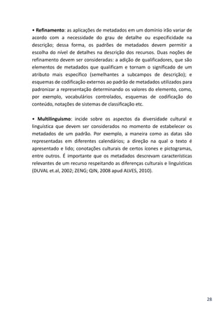 28
• Refinamento: as aplicações de metadados em um domínio irão variar de
acordo com a necessidade do grau de detalhe ou especificidade na
descrição; dessa forma, os padrões de metadados devem permitir a
escolha do nível de detalhes na descrição dos recursos. Duas noções de
refinamento devem ser consideradas: a adição de qualificadores, que são
elementos de metadados que qualificam e tornam o significado de um
atributo mais específico (semelhantes a subcampos de descrição); e
esquemas de codificação externos ao padrão de metadados utilizados para
padronizar a representação determinando os valores do elemento, como,
por exemplo, vocabulários controlados, esquemas de codificação do
conteúdo, notações de sistemas de classificação etc.
• Multilinguismo: incide sobre os aspectos da diversidade cultural e
linguística que devem ser considerados no momento de estabelecer os
metadados de um padrão. Por exemplo, a maneira como as datas são
representadas em diferentes calendários; a direção na qual o texto é
apresentado e lido; conotações culturais de certos ícones e pictogramas,
entre outros. É importante que os metadados descrevam características
relevantes de um recurso respeitando as diferenças culturais e linguísticas
(DUVAL et.al, 2002; ZENG; QIN, 2008 apud ALVES, 2010).
 