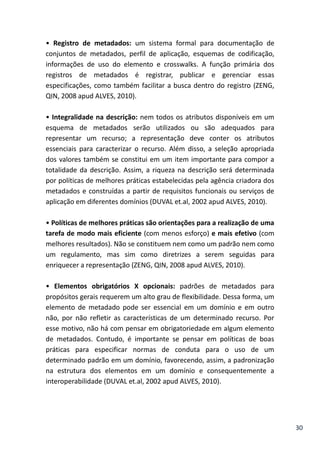 30
• Registro de metadados: um sistema formal para documentação de
conjuntos de metadados, perfil de aplicação, esquemas de codificação,
informações de uso do elemento e crosswalks. A função primária dos
registros de metadados é registrar, publicar e gerenciar essas
especificações, como também facilitar a busca dentro do registro (ZENG,
QIN, 2008 apud ALVES, 2010).
• Integralidade na descrição: nem todos os atributos disponíveis em um
esquema de metadados serão utilizados ou são adequados para
representar um recurso; a representação deve conter os atributos
essenciais para caracterizar o recurso. Além disso, a seleção apropriada
dos valores também se constitui em um item importante para compor a
totalidade da descrição. Assim, a riqueza na descrição será determinada
por políticas de melhores práticas estabelecidas pela agência criadora dos
metadados e construídas a partir de requisitos funcionais ou serviços de
aplicação em diferentes domínios (DUVAL et.al, 2002 apud ALVES, 2010).
• Políticas de melhores práticas são orientações para a realização de uma
tarefa de modo mais eficiente (com menos esforço) e mais efetivo (com
melhores resultados). Não se constituem nem como um padrão nem como
um regulamento, mas sim como diretrizes a serem seguidas para
enriquecer a representação (ZENG, QIN, 2008 apud ALVES, 2010).
• Elementos obrigatórios X opcionais: padrões de metadados para
propósitos gerais requerem um alto grau de flexibilidade. Dessa forma, um
elemento de metadado pode ser essencial em um domínio e em outro
não, por não refletir as características de um determinado recurso. Por
esse motivo, não há com pensar em obrigatoriedade em algum elemento
de metadados. Contudo, é importante se pensar em políticas de boas
práticas para especificar normas de conduta para o uso de um
determinado padrão em um domínio, favorecendo, assim, a padronização
na estrutura dos elementos em um domínio e consequentemente a
interoperabilidade (DUVAL et.al, 2002 apud ALVES, 2010).
 