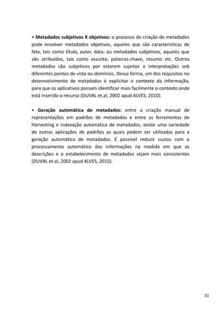 31
• Metadados subjetivos X objetivos: o processo de criação de metadados
pode envolver metadados objetivos, aqueles que são características de
fato, tais como título, autor, data; ou metadados subjetivos, aqueles que
são atribuídos, tais como assunto, palavras-chave, resumo etc. Outros
metadados são subjetivos por estarem sujeitos a interpretações sob
diferentes pontos de vista ou domínios. Dessa forma, um dos requisitos no
desenvolvimento de metadados é explicitar o contexto da informação,
para que os aplicativos possam identificar mais facilmente o contexto onde
está inserido o recurso (DUVAL et.al, 2002 apud ALVES, 2010).
• Geração automática de metadados: entre a criação manual de
representações em padrões de metadados e entre as ferramentas de
Harvesting e indexação automática de metadados, existe uma variedade
de outras aplicações de padrões as quais podem ser utilizadas para a
geração automática de metadados. É possível reduzir custos com o
processamento automático das informações na medida em que as
descrições e o estabelecimento de metadados sejam mais consistentes
(DUVAL et.al, 2002 apud ALVES, 2010).
 