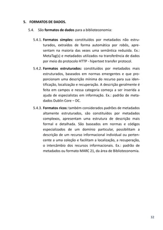 32
5. FORMATOS DE DADOS.
5.4. São formatos de dados para a biblioteconomia:
5.4.1. Formatos simples: constituídos por metadados não estru-
turados, extraídos de forma automática por robôs, apre-
sentam na maioria das vezes uma semântica reduzida. Ex.:
MetaTag(s) e metadados utilizados na transferência de dados
por meio do protocolo HTTP - hipertext transfer protocol.
5.4.2. Formatos estruturados: constituídos por metadados mais
estruturados, baseados em normas emergentes e que pro-
porcionam uma descrição mínima do recurso para sua iden-
tificação, localização e recuperação. A descrição geralmente é
feita em campos e nessa categoria começa a ser inserida a
ajuda de especialistas em informação. Ex.: padrão de meta-
dados Dublin Core – DC.
5.4.3. Formatos ricos: também considerados padrões de metadados
altamente estruturados, são constituídos por metadados
complexos, apresentam uma estrutura de descrição mais
formal e detalhada. São baseados em normas e códigos
especializados de um domínio particular, possibilitam a
descrição de um recurso informacional individual ou perten-
cente a uma coleção e facilitam a localização, a recuperação,
o intercâmbio dos recursos informacionais. Ex.: padrão de
metadados ou formato MARC 21, da área de Biblioteconomia.
 