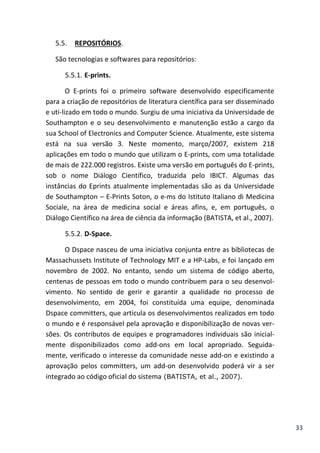 33
5.5. REPOSITÓRIOS.
São tecnologias e softwares para repositórios:
5.5.1. E-prints.
O E-prints foi o primeiro software desenvolvido especificamente
para a criação de repositórios de literatura científica para ser disseminado
e uti-lizado em todo o mundo. Surgiu de uma iniciativa da Universidade de
Southampton e o seu desenvolvimento e manutenção estão a cargo da
sua School of Electronics and Computer Science. Atualmente, este sistema
está na sua versão 3. Neste momento, março/2007, existem 218
aplicações em todo o mundo que utilizam o E-prints, com uma totalidade
de mais de 222.000 registros. Existe uma versão em português do E-prints,
sob o nome Diálogo Científico, traduzida pelo IBICT. Algumas das
instâncias do Eprints atualmente implementadas são as da Universidade
de Southampton – E-Prints Soton, o e-ms do Istituto Italiano di Medicina
Sociale, na área de medicina social e áreas afins, e, em português, o
Diálogo Científico na área de ciência da informação (BATISTA, et al., 2007).
5.5.2. D-Space.
O Dspace nasceu de uma iniciativa conjunta entre as bibliotecas de
Massachussets Institute of Technology MIT e a HP-Labs, e foi lançado em
novembro de 2002. No entanto, sendo um sistema de código aberto,
centenas de pessoas em todo o mundo contribuem para o seu desenvol-
vimento. No sentido de gerir e garantir a qualidade no processo de
desenvolvimento, em 2004, foi constituída uma equipe, denominada
Dspace committers, que articula os desenvolvimentos realizados em todo
o mundo e é responsável pela aprovação e disponibilização de novas ver-
sões. Os contributos de equipes e programadores individuais são inicial-
mente disponibilizados como add-ons em local apropriado. Seguida-
mente, verificado o interesse da comunidade nesse add-on e existindo a
aprovação pelos committers, um add-on desenvolvido poderá vir a ser
integrado ao código oficial do sistema (BATISTA, et al., 2007).
 