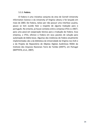 34
5.5.3. Fedora.
O Fedora é uma iniciativa conjunta da área de Cornell University
Information Science e da University of Virginia Library e foi lançado em
maio de 2003. Do Fedora, talvez por não possuir uma interface usuária,
pouco se tem ouvido falar a respeito de alguma tradução para o
português. No entanto, já houve contatos entre a empresa VTLS e o IBICT,
para uma possí-vel cooperação técnica para a tradução do Fedora. Essa
empresa, a VTLS, oferece o Fedora em seus pacotes de solução para
automação de biblio-tecas. Algumas das instâncias do Fedora atualmente
implementadas são a da biblioteca da Universidade da Virgínia nos EUA e
a do Projeto de Repositório de Objetos Digitais Autênticos RODA do
Instituto dos Arquivos Nacionais Torre do Tombo (IANTT), em Portugal
(BAPTISTA, et al., 2007).
 