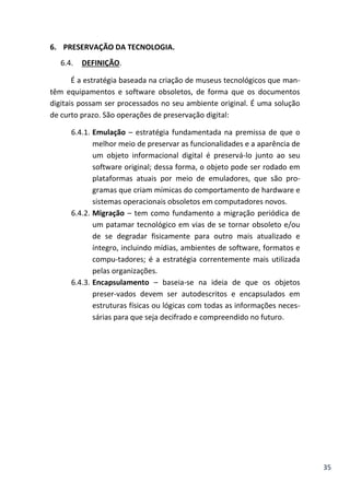 35
6. PRESERVAÇÃO DA TECNOLOGIA.
6.4. DEFINIÇÃO.
É a estratégia baseada na criação de museus tecnológicos que man-
têm equipamentos e software obsoletos, de forma que os documentos
digitais possam ser processados no seu ambiente original. É uma solução
de curto prazo. São operações de preservação digital:
6.4.1. Emulação – estratégia fundamentada na premissa de que o
melhor meio de preservar as funcionalidades e a aparência de
um objeto informacional digital é preservá-lo junto ao seu
software original; dessa forma, o objeto pode ser rodado em
plataformas atuais por meio de emuladores, que são pro-
gramas que criam mímicas do comportamento de hardware e
sistemas operacionais obsoletos em computadores novos.
6.4.2. Migração – tem como fundamento a migração periódica de
um patamar tecnológico em vias de se tornar obsoleto e/ou
de se degradar fisicamente para outro mais atualizado e
íntegro, incluindo mídias, ambientes de software, formatos e
compu-tadores; é a estratégia correntemente mais utilizada
pelas organizações.
6.4.3. Encapsulamento – baseia-se na ideia de que os objetos
preser-vados devem ser autodescritos e encapsulados em
estruturas físicas ou lógicas com todas as informações neces-
sárias para que seja decifrado e compreendido no futuro.
 