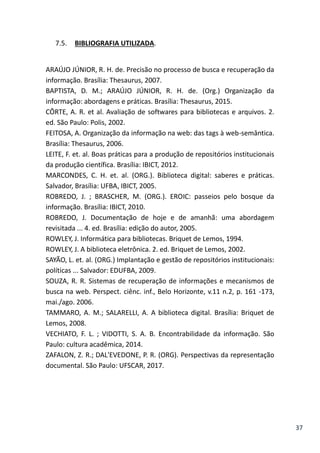 37
7.5. BIBLIOGRAFIA UTILIZADA.
ARAÚJO JÚNIOR, R. H. de. Precisão no processo de busca e recuperação da
informação. Brasília: Thesaurus, 2007.
BAPTISTA, D. M.; ARAÚJO JÚNIOR, R. H. de. (Org.) Organização da
informação: abordagens e práticas. Brasília: Thesaurus, 2015.
CÔRTE, A. R. et al. Avaliação de softwares para bibliotecas e arquivos. 2.
ed. São Paulo: Polis, 2002.
FEITOSA, A. Organização da informação na web: das tags à web-semântica.
Brasília: Thesaurus, 2006.
LEITE, F. et. al. Boas práticas para a produção de repositórios institucionais
da produção científica. Brasília: IBICT, 2012.
MARCONDES, C. H. et. al. (ORG.). Biblioteca digital: saberes e práticas.
Salvador, Brasília: UFBA, IBICT, 2005.
ROBREDO, J. ; BRASCHER, M. (ORG.). EROIC: passeios pelo bosque da
informação. Brasília: IBICT, 2010.
ROBREDO, J. Documentação de hoje e de amanhã: uma abordagem
revisitada ... 4. ed. Brasília: edição do autor, 2005.
ROWLEY, J. Informática para bibliotecas. Briquet de Lemos, 1994.
ROWLEY, J. A biblioteca eletrônica. 2. ed. Briquet de Lemos, 2002.
SAYÃO, L. et. al. (ORG.) Implantação e gestão de repositórios institucionais:
políticas ... Salvador: EDUFBA, 2009.
SOUZA, R. R. Sistemas de recuperação de informações e mecanismos de
busca na web. Perspect. ciênc. inf., Belo Horizonte, v.11 n.2, p. 161 -173,
mai./ago. 2006.
TAMMARO, A. M.; SALARELLI, A. A biblioteca digital. Brasília: Briquet de
Lemos, 2008.
VECHIATO, F. L. ; VIDOTTI, S. A. B. Encontrabilidade da informação. São
Paulo: cultura acadêmica, 2014.
ZAFALON, Z. R.; DAL'EVEDONE, P. R. (ORG). Perspectivas da representação
documental. São Paulo: UFSCAR, 2017.
 