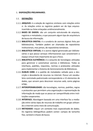 5
1. DISPOSIÇÕES PRELIMINARES.
1.1. DEFINIÇÕES.
1.1.1. ARQUIVO: é a coleção de registros similares com relações entre
si. As relações entre os registros podem ser do tipo arquivo-
invertido ou listas enlaçadas unidirecionalmente.
1.1.2. BASES DE DADOS: são um conjunto estruturado de arquivos,
registros e metadados, e que possuem algum tipo de arquitetura
de busca da informação.
1.1.3. BIBLIOTECA DIGITAL: é a curadoria de acervos digitais feita por
bibliotecários. Também podem ser chamadas de repositórios
institucionais, mas jamais, de repositórios temáticos.
1.1.4. BIBLIOTECA VIRTUAL: é o acervo digital gerenciado por bibliote-
cários e que possui serviços informacionais que caracterizem o
espaço virtual mais importante do que o físico.
1.1.5. BIBLIOTECA ELETRÔNICA: é o conjunto de tecnologias utilizadas
para gerenciar e automatizar acervos e bibliotecas. Todas as
interfaces, padrões, requisitos, normas e protocolos utilizados
para implementar o Sistema de Gerenciamento de Bibliotecas.
1.1.6. DUBLIN CORE: é o padrão de metadados voltado para a des-
crição e descoberta de recursos na internet. Possui um vocabu-
lário controlado padronizado correspondente a 15 elementos de
dados, que servem para descrever recursos web, como páginas
HTML.
1.1.7. INTEROPERABILIDADE: são tecnologias, normas, padrões, regras
e protocolos que permitem uma organização e representação da
informação de modo que se possa ser compartilhada entre insti-
tuições cooperantes.
1.1.8. INTERFACE: Abordagem baseada em uma interface faz a media-
ção entre vários tipos de recursos de trabalho em grupo utilizan-
do a Internet como meio de comunicação.
1.1.9. METADADO: requer um contexto mais especializado de dados.
Os registros bibliográficos podem conter: campos de tamanho
fixo, variável e chaves de busca.
 