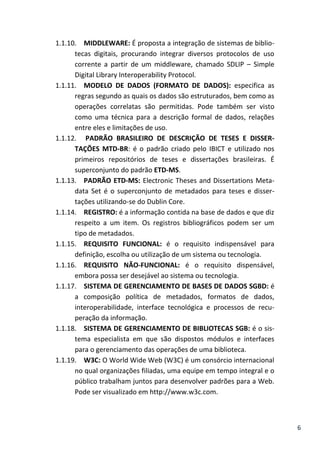 6
1.1.10. MIDDLEWARE: É proposta a integração de sistemas de biblio-
tecas digitais, procurando integrar diversos protocolos de uso
corrente a partir de um middleware, chamado SDLIP – Simple
Digital Library Interoperability Protocol.
1.1.11. MODELO DE DADOS (FORMATO DE DADOS): especifica as
regras segundo as quais os dados são estruturados, bem como as
operações correlatas são permitidas. Pode também ser visto
como uma técnica para a descrição formal de dados, relações
entre eles e limitações de uso.
1.1.12. PADRÃO BRASILEIRO DE DESCRIÇÃO DE TESES E DISSER-
TAÇÕES MTD-BR: é o padrão criado pelo IBICT e utilizado nos
primeiros repositórios de teses e dissertações brasileiras. É
superconjunto do padrão ETD-MS.
1.1.13. PADRÃO ETD-MS: Electronic Theses and Dissertations Meta-
data Set é o superconjunto de metadados para teses e disser-
tações utilizando-se do Dublin Core.
1.1.14. REGISTRO: é a informação contida na base de dados e que diz
respeito a um item. Os registros bibliográficos podem ser um
tipo de metadados.
1.1.15. REQUISITO FUNCIONAL: é o requisito indispensável para
definição, escolha ou utilização de um sistema ou tecnologia.
1.1.16. REQUISITO NÃO-FUNCIONAL: é o requisito dispensável,
embora possa ser desejável ao sistema ou tecnologia.
1.1.17. SISTEMA DE GERENCIAMENTO DE BASES DE DADOS SGBD: é
a composição política de metadados, formatos de dados,
interoperabilidade, interface tecnológica e processos de recu-
peração da informação.
1.1.18. SISTEMA DE GERENCIAMENTO DE BIBLIOTECAS SGB: é o sis-
tema especialista em que são dispostos módulos e interfaces
para o gerenciamento das operações de uma biblioteca.
1.1.19. W3C: O World Wide Web (W3C) é um consórcio internacional
no qual organizações filiadas, uma equipe em tempo integral e o
público trabalham juntos para desenvolver padrões para a Web.
Pode ser visualizado em http://www.w3c.com.
 