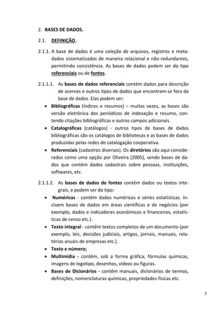 7
2. BASES DE DADOS.
2.1. DEFINIÇÃO.
2.1.1. A base de dados é uma coleção de arquivos, registros e meta-
dados sistematizados de maneira relacional e não-redundantes,
permitindo consistência. As bases de dados podem ser do tipo
referenciais ou de fontes.
2.1.1.1. As bases de dados referenciais contém dados para descrição
de acervos e outros tipos de dados que encontram-se fora da
base de dados. Elas podem ser:
 Bibliográficas (índices e resumos) – muitas vezes, as bases são
versão eletrônica dos periódicos de indexação e resumo, con-
tendo citações bibliográficas e outros campos adicionais.
 Catalográficas (catálogos) - outros tipos de bases de dados
bibliográficas são os catálogos de bibliotecas e as bases de dados
produzidas pelas redes de catalogação cooperativa.
 Referenciais (cadastros diversos). Os diretórios são aqui conside-
rados como uma opção por Oliveira (2005), sendo bases de da-
dos que contém dados cadastrais sobre pessoas, instituições,
softwares, etc.
2.1.1.2. As bases de dados de fontes contém dados ou textos inte-
grais, e podem ser do tipo:
 Numéricas - contêm dados numéricos e séries estatísticas. In-
cluem bases de dados em áreas científicas e de negócios (por
exemplo, dados e indicadores econômicos e financeiros, estatís-
ticas de censo etc.).
 Texto integral - contêm textos completos de um documento (por
exemplo, leis, decisões judiciais, artigos, jornais, manuais, rela-
tórios anuais de empresas etc.).
 Texto e número;
 Multimídia - contêm, sob a forma gráfica, fórmulas químicas,
imagens de logotipo, desenhos, vídeos ou figuras.
 Bases de Dicionários - contêm manuais, dicionários de termos,
definições, nomenclaturas químicas, propriedades físicas etc.
 