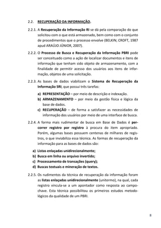 8
2.2. RECUPERAÇÃO DA INFORMAÇÃO.
2.2.1. A Recuperação da Informação RI se dá pela comparação do que
solicitou com o que está armazenado, bem como com o conjunto
de procedimentos que o processo envolve (BELKIN; CROFT, 1987
apud ARAÚJO JÚNIOR, 2007).
2.2.2. O Processo de Busca e Recuperação da Informação PBRI pode
ser conceituado como a ação de localizar documentos e itens de
informação que tenham sido objeto de armazenamento, com a
finalidade de permitir acesso dos usuários aos itens de infor-
mação, objetos de uma solicitação.
2.2.3. As bases de dados viabilizam o Sistema de Recuperação da
Informação SRI, que possui três tarefas:
a) REPRESENTAÇÃO – por meio de descrição e indexação.
b) ARMAZENAMENTO – por meio da gestão física e lógica da
base de dados.
c) RECUPERAÇÃO – de forma a satisfazer as necessidades de
informação dos usuários por meio de uma interface de busca.
2.2.4. A forma mais rudimentar de busca em Base de Dados é per-
correr registro por registro à procura do item apropriado.
Porém, algumas bases possuem centenas de milhares de regis-
tros, o que inviabiliza essa técnica. As formas de recuperação da
informação para as bases de dados são:
a) Listas enlaçadas unidirecionalmente;
b) Busca em linha ou arquivo invertido;
c) Processamento de transações (query);
d) Buscas textuais e mineração de textos.
2.2.5. Os rudimentos da técnica de recuperação da informação foram
as listas enlaçadas unidirecionalmente (unitermo), na qual, cada
registro vincula-se a um apontador como resposta ao campo-
chave. Esta técnica possibilitou os primeiros estudos metodo-
lógicos da qualidade de um PBRI.
 