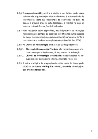 9
2.2.6. O arquivo invertido, porém, é similar a um índice, pode haver
dois ou três arquivos separados. Cada termo é acompanhado de
informações sobre sua frequência de ocorrência na base de
dados, o arquivo onde se acha localizado, o registro no qual se
insere e outras informações de localização.
2.2.7. Para recuperar dados específicos, basta especificar as restrições
necessárias aos campos de pesquisa e codificá-las numa questão
ou query (argumento de entrada no sistema) para que se tenha a
resposta exata, em busca completa e exaustiva (SOUZA, 2006).
2.2.8. As Chaves de Recuperação em Bases de Dados podem ser:
2.2.8.1. Chaves de Recuperação Primária: são mecanismos que prio-
rizam a recuperação de autor, título, termos de indexação.
2.2.8.2. Chaves de Recuperação Secundária: especificadores na re-
cuperação de dados como idioma, descrição física, etc.
2.2.9. A estrutura lógica da integração de várias bases de dados pode
dispô-las de forma hierárquica (árvore), em rede (vínculos) ou
por arranjos relacionais.
 