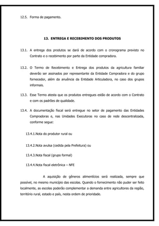 12.5. Forma de pagamento.




                 13. ENTREGA E RECEBIMENTO DOS PRODUTOS


13.1. A entrega dos produtos se dará de acordo com o cronograma previsto no
       Contrato e o recebimento por parte da Entidade compradora.


13.2. O Termo de Recebimento e Entrega dos produtos da agricultura familiar
       deverão ser assinados por representante da Entidade Compradora e do grupo
       fornecedor, além da anuência da Entidade Articuladora, no caso dos grupos
       informais.


13.3. Esse Termo atesta que os produtos entregues estão de acordo com o Contrato
       e com os padrões de qualidade.


13.4. A documentação fiscal será entregue no setor de pagamento das Entidades
       Compradoras e, nas Unidades Executoras no caso de rede descentralizada,
       conforme segue:


   13.4.1.Nota do produtor rural ou


   13.4.2.Nota avulsa (cedida pela Prefeitura) ou


   13.4.3.Nota fiscal (grupo formal)


   13.4.4.Nota fiscal eletrônica – NFE


                A aquisição de gêneros alimentícios será realizada, sempre que
possível, no mesmo município das escolas. Quando o fornecimento não puder ser feito
localmente, as escolas poderão complementar a demanda entre agricultores da região,
território rural, estado e país, nesta ordem de prioridade.
 