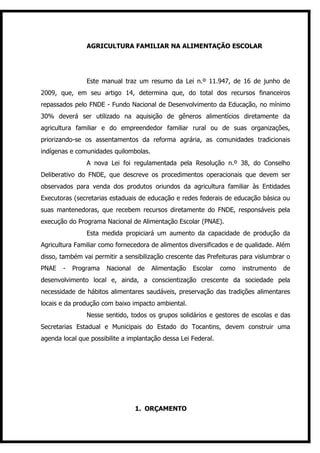 AGRICULTURA FAMILIAR NA ALIMENTAÇÃO ESCOLAR




                Este manual traz um resumo da Lei n.º 11.947, de 16 de junho de
2009, que, em seu artigo 14, determina que, do total dos recursos financeiros
repassados pelo FNDE - Fundo Nacional de Desenvolvimento da Educação, no mínimo
30% deverá ser utilizado na aquisição de gêneros alimentícios diretamente da
agricultura familiar e do empreendedor familiar rural ou de suas organizações,
priorizando-se os assentamentos da reforma agrária, as comunidades tradicionais
indígenas e comunidades quilombolas.
                A nova Lei foi regulamentada pela Resolução n.º 38, do Conselho
Deliberativo do FNDE, que descreve os procedimentos operacionais que devem ser
observados para venda dos produtos oriundos da agricultura familiar às Entidades
Executoras (secretarias estaduais de educação e redes federais de educação básica ou
suas mantenedoras, que recebem recursos diretamente do FNDE, responsáveis pela
execução do Programa Nacional de Alimentação Escolar (PNAE).
                Esta medida propiciará um aumento da capacidade de produção da
Agricultura Familiar como fornecedora de alimentos diversificados e de qualidade. Além
disso, também vai permitir a sensibilização crescente das Prefeituras para vislumbrar o
PNAE   -   Programa    Nacional   de   Alimentação   Escolar    como   instrumento   de
desenvolvimento local e, ainda, a conscientização crescente da sociedade pela
necessidade de hábitos alimentares saudáveis, preservação das tradições alimentares
locais e da produção com baixo impacto ambiental.
                Nesse sentido, todos os grupos solidários e gestores de escolas e das
Secretarias Estadual e Municipais do Estado do Tocantins, devem construir uma
agenda local que possibilite a implantação dessa Lei Federal.




                                  1. ORÇAMENTO
 