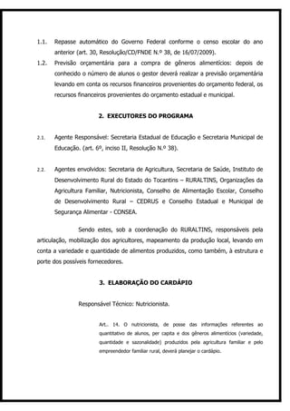 1.1.   Repasse automático do Governo Federal conforme o censo escolar do ano
       anterior (art. 30, Resolução/CD/FNDE N.º 38, de 16/07/2009).
1.2.   Previsão orçamentária para a compra de gêneros alimentícios: depois de
       conhecido o número de alunos o gestor deverá realizar a previsão orçamentária
       levando em conta os recursos financeiros provenientes do orçamento federal, os
       recursos financeiros provenientes do orçamento estadual e municipal.


                        2. EXECUTORES DO PROGRAMA


2.1.   Agente Responsável: Secretaria Estadual de Educação e Secretaria Municipal de
       Educação. (art. 6º, inciso II, Resolução N.º 38).


2.2.   Agentes envolvidos: Secretaria de Agricultura, Secretaria de Saúde, Instituto de
       Desenvolvimento Rural do Estado do Tocantins – RURALTINS, Organizações da
       Agricultura Familiar, Nutricionista, Conselho de Alimentação Escolar, Conselho
       de Desenvolvimento Rural – CEDRUS e Conselho Estadual e Municipal de
       Segurança Alimentar - CONSEA.


                Sendo estes, sob a coordenação do RURALTINS, responsáveis pela
articulação, mobilização dos agricultores, mapeamento da produção local, levando em
conta a variedade e quantidade de alimentos produzidos, como também, à estrutura e
porte dos possíveis fornecedores.


                        3. ELABORAÇÃO DO CARDÁPIO


                Responsável Técnico: Nutricionista.


                        Art.. 14. O nutricionista, de posse das informações referentes ao
                        quantitativo de alunos, per capita e dos gêneros alimentícios (variedade,
                        quantidade e sazonalidade) produzidos pela agricultura familiar e pelo
                        empreendedor familiar rural, deverá planejar o cardápio.
 