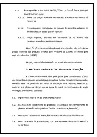 4.2.2.         Para aquisições acima de R$ 100.000,000/ano, o Comitê Gestor Municipal
                      deverá levar em conta:
           4.2.2.1.      Média dos preços praticados no mercado atacadista nos últimos 12
                         meses; ou


           4.2.2.2.      Preços apurados nas licitações de compras de alimentos realizadas no
                         âmbito Estadual, desde que em vigor; ou


           4.2.2.3.      Preços vigentes, apurados em orçamento, de no mínimo três
                         mercados atacadistas locais ou regionais.


                        Obs.: Os gêneros alimentícios da agricultura familiar não poderão ter
preços inferiores aos produtos cobertos pelo Programa de Garantia de Preços para
Agricultura Familiar (PGPAF).


                        Os preços de referência deverão ser atualizados semestralmente.


                        5. DA CHAMADA PÚBLICA COM DISPENSA DE LICITAÇÃO


                        É a comunicação oficial feita pelo gestor para conhecimento público
das demandas de gêneros alimentícios da agricultura familiar para alimentação escolar.
Devendo esta, ser publicada em jornal de circulação local, regional, estadual ou
nacional, em página na internet ou na forma de mural em local público de ampla
circulação, entre outros, contendo:


5.1.       O período de início e fim do chamamento público;


5.2.       Sua finalidade (recebimento de propostas e habilitação para fornecimento de
           gêneros alimentícios da agricultura familiar para alimentação escolar);


5.3.       Prazos para recebimento, avaliação e resultado das amostras dos alimentos;


5.4.       Prazo para teste de aceitabilidade, nos casos de novos alimentos introduzidos
           no cardápio;
 