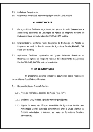 5.5.     Período de fornecimento;
5.6.     Os gêneros alimentícios a ser entregue por Unidade Consumidora.


                              6. FORNECEDORES


6.1.     Os agricultores familiares organizados em grupos formais (cooperativas e
         associações) detentores da Declaração de Aptidão ao Programa Nacional de
         Fortalecimento da agricultura Familiar/PRONAF, DAP Jurídica;


6.2.     Empreendedores familiares rurais detentores da Declaração de Aptidão ao
         Programa Nacional de Fortalecimento da Agricultura Familiar/PRONAF, DAP
         Física e/ou Jurídica;


6.3.     Agricultores familiares organizados em grupos informais detentores da
         Declaração de Aptidão ao Programa Nacional de Fortalecimento da Agricultura
         Familiar/ PRONAF, DAP Física de cada agricultor.


                          7. DA DOCUMENTAÇÃO


                   Os proponentes deverão entregar os documentos abaixo relacionados
para análise ao Comitê Gestor Municipal.


7.1.     Documentação dos Grupos Informais:


       7.1.1. Prova de inscrição no Cadastro de Pessoa Física (CPF);


       7.1.2. Extrato da DAP, de cada Agricultor Familiar participante;


       7.1.3. Projeto de Venda de Gêneros Alimentícios da Agricultura Familiar para
             Alimentação Escolar, elaborado conjuntamente entre o Grupo Informal e a
             Entidade Articuladora e assinado por todos os Agricultores Familiares
             participantes;
 