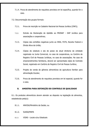 7.1.4. Prova de atendimento de requisitos previstos em lei específica, quando for o
             caso.


7.2. Documentação dos grupos formais:


    7.2.1.      Prova de inscrição no Cadastro Nacional de Pessoa Jurídica (CNPJ);


    7.2.2.      Extrato da Declaração de Aptidão ao PRONAF - DAP Jurídica para
                associações e cooperativas;


    7.2.3.      Cópias das certidões negativas junto ao INSS, FGTS, Receita Federal e
                Dívida Ativa da União;


    7.2.4.      Cópias do estatuto e ata de posse da atual diretoria da entidade
                registrada na Junta Comercial, no caso de cooperativas, ou Cartório de
                Registro Civil de Pessoas Jurídicas, no caso de associações. No caso de
                empreendimentos familiares, deverá ser apresentada cópia do Contrato
                Social, registrado em Cartório de Registro Civil de Pessoa Jurídica;


    7.2.5.      Projeto de venda de gêneros alimentícios da agricultura familiar para
                alimentação Escolar;


    7.2.6.      Prova de atendimento de requisitos previstos em lei especial, quando for
                o caso.


       8.      AMOSTRA PARA DEFINIÇÃO DO CONTROLE DE QUALIDADE


8.1. Os produtos alimentícios devem atender ao disposto na legislação de alimentos,
estabelecida pela(o):


    8.1.1.      ANVISA/Ministério da Saúde; ou


    8.1.2.      SUASA/MAPA


    8.1.3.      VISAS - Locais e/ou Estaduais
 