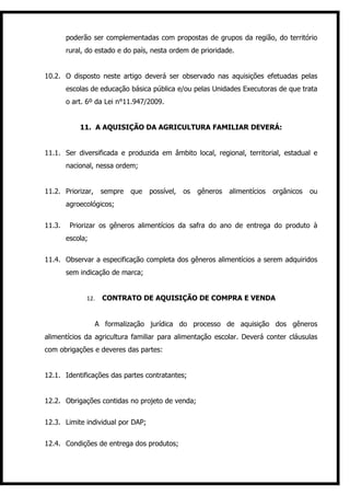 poderão ser complementadas com propostas de grupos da região, do território
        rural, do estado e do país, nesta ordem de prioridade.


10.2. O disposto neste artigo deverá ser observado nas aquisições efetuadas pelas
        escolas de educação básica pública e/ou pelas Unidades Executoras de que trata
        o art. 6º da Lei n°11.947/2009.


            11. A AQUISIÇÃO DA AGRICULTURA FAMILIAR DEVERÁ:


11.1. Ser diversificada e produzida em âmbito local, regional, territorial, estadual e
        nacional, nessa ordem;


11.2. Priorizar,    sempre   que   possível,   os   gêneros   alimentícios   orgânicos   ou
        agroecológicos;


11.3.    Priorizar os gêneros alimentícios da safra do ano de entrega do produto à
        escola;


11.4. Observar a especificação completa dos gêneros alimentícios a serem adquiridos
        sem indicação de marca;


              12.   CONTRATO DE AQUISIÇÃO DE COMPRA E VENDA


                   A formalização jurídica do processo de aquisição dos gêneros
alimentícios da agricultura familiar para alimentação escolar. Deverá conter cláusulas
com obrigações e deveres das partes:


12.1. Identificações das partes contratantes;


12.2. Obrigações contidas no projeto de venda;


12.3. Limite individual por DAP;


12.4. Condições de entrega dos produtos;
 