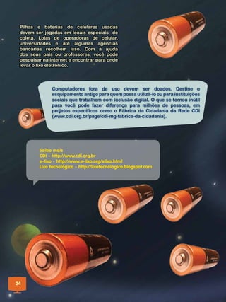 Pilhas e baterias de celulares usadas
 devem ser jogadas em locais especiais de
 coleta. Lojas de operadoras de celular,
 universidades e até algumas agências
 bancárias recolhem isso. Com a ajuda
 dos seus pais ou professores, você pode
 pesquisar na internet e encontrar para onde
 levar o lixo eletrônico.




               Computadores fora de uso devem ser doados. Destine o
               esquipamento antigo para quem possa utilizá-lo ou para instituições
               sociais que trabalhem com inclusão digital. O que se tornou inútil
               para você pode fazer diferença para milhões de pessoas, em
               projetos específicos como o Fábrica da Cidadania da Rede CDI
               (www.cdi.org.br/page/cdi-mg-fabrica-da-cidadania).




         Saiba mais
         CDI - http://www.cdi.org.br
         e-lixo - http://www.e-lixo.org/elixo.html
         Lixo tecnológico - http://lixotecnologico.blogspot.com




24
 