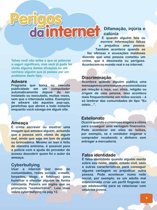 Difamação, injúria e
                                                          calúnia
                                                        É quando alguém fala ou
                                                       escreve informações falsas
                                                      e prejudica uma pessoa.
                                                    Também acontece quando se
                                               faz ofensas e acusações maldosas
                                            dizendo que uma pessoa cometeu um
Talvez você não saiba o que as palavras     crime, que é desonesta ou perigosa.
a seguir significam, mas você já pode ter   Acontecem no mundo real e na internet.
vivido alguma destas situações ou até
conhece alguém que já passou por um
problema deste tipo:
                                            Discriminação
Adware                                      Acontece quando alguém publica uma
Programa que baixa ou executa               mensagem ou uma imagem preconceituosa
publicidade em um computador                em relação à raça, cor, etnia, religião ou
automaticamente depois de ser               origem de uma pessoa. Isso acontece
instalado ou executado, muitas vezes,       mais frequentemente em redes sociais – é
sem que o internauta saiba. Exemplos
                                            só lembrar das comunidades do tipo “Eu
de adware são aqueles pop-ups,
janelinhas que abrem a todo instante        odeio…”.
enquanto você navega em algum site.

                                            Estelionato
Ameaça                                      Ocorre quando o criminoso engana a vítima
É crime escrever ou mostrar uma             para conseguir uma vantagem financeira.
imagem que ameace alguém, avisando          Pode acontecer em sites de leilões,
que a pessoa será vítima de algum           por exemplo, se o vendedor enganar o
mal, ainda que seja em tom de piada         comprador recebendo o dinheiro sem
ou brincadeira. Mesmo se isso é feito       entregar a mercadoria.
de maneira anônima, é possível para
a polícia com a ajuda do provedor de
acesso descobrir quem foi o autor da
ameaça.
                                            Falsa identidade
                                            É falsa identidade quando alguém mente
                                            sobre seu nome, idade, estado civil, sexo
Cyberbullying                               e outras características para conseguir
Usar a internet (por meio de
                                            alguma vantagem ou prejudicar outra
comunidades, redes sociais, e-mails,
                                            pessoa. Pode acontecer numa rede
torpedos, blogs e fotologs) para
                                            social, por exemplo, se um adulto mal
humilhar e ofender alguém de forma
                                            intencionado criar um perfil fingindo ser
constante. Palavra em inglês que se
                                            um adolescente para se relacionar com
pronuncia “ssaiberbâliin”. Leia mais
                                            usuários jovens.
sobre cyberbullying na pág 12.
                                                                                     9
 