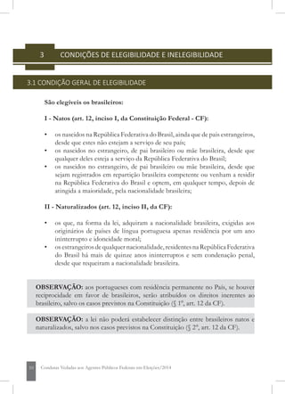 10 Condutas Vedadas aos Agentes Públicos Federais em Eleições/2014
3 	 CONDIÇÕES DE ELEGIBILIDADE E INELEGIBILIDADE
3.1 CONDIÇÃO GERAL DE ELEGIBILIDADE
São elegíveis os brasileiros:
I - Natos (art. 12, inciso I, da Constituição Federal - CF):
• 	 os nascidos na República Federativa do Brasil, ainda que de pais estrangeiros,
desde que estes não estejam a serviço de seu país;
• 	 os nascidos no estrangeiro, de pai brasileiro ou mãe brasileira, desde que
qualquer deles esteja a serviço da República Federativa do Brasil;
• 	 os nascidos no estrangeiro, de pai brasileiro ou mãe brasileira, desde que
sejam registrados em repartição brasileira competente ou venham a residir
na República Federativa do Brasil e optem, em qualquer tempo, depois de
atingida a maioridade, pela nacionalidade brasileira;
II - Naturalizados (art. 12, inciso II, da CF):
• 	 os que, na forma da lei, adquiram a nacionalidade brasileira, exigidas aos
originários de países de língua portuguesa apenas residência por um ano
ininterrupto e idoneidade moral;
• 	 osestrangeirosdequalquernacionalidade,residentesnaRepúblicaFederativa
do Brasil há mais de quinze anos ininterruptos e sem condenação penal,
desde que requeiram a nacionalidade brasileira.
OBSERVAÇÃO: aos portugueses com residência permanente no País, se houver
reciprocidade em favor de brasileiros, serão atribuídos os direitos inerentes ao
brasileiro, salvo os casos previstos na Constituição (§ 1°, art. 12 da CF).
OBSERVAÇÃO: a lei não poderá estabelecer distinção entre brasileiros natos e
naturalizados, salvo nos casos previstos na Constituição (§ 2°, art. 12 da CF).
 