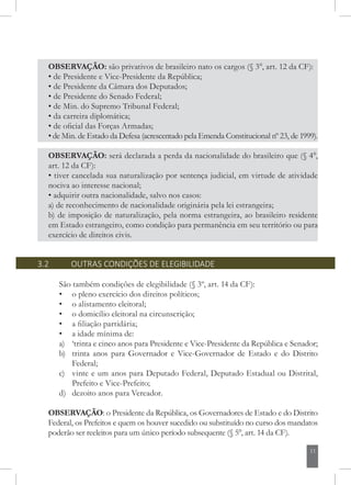 11
OBSERVAÇÃO: será declarada a perda da nacionalidade do brasileiro que (§ 4°,
art. 12 da CF):
• tiver cancelada sua naturalização por sentença judicial, em virtude de atividade
nociva ao interesse nacional;
• adquirir outra nacionalidade, salvo nos casos:
a) de reconhecimento de nacionalidade originária pela lei estrangeira;
b) de imposição de naturalização, pela norma estrangeira, ao brasileiro residente
em Estado estrangeiro, como condição para permanência em seu território ou para
exercício de direitos civis.
OBSERVAÇÃO: são privativos de brasileiro nato os cargos (§ 3°, art. 12 da CF):
• de Presidente e Vice-Presidente da República;
• de Presidente da Câmara dos Deputados;
• de Presidente do Senado Federal;
• de Min. do Supremo Tribunal Federal;
• da carreira diplomática;
• de oficial das Forças Armadas;
• de Min. de Estado da Defesa (acrescentado pela Emenda Constitucional nº 23, de 1999).
3.2 	 OUTRAS CONDIÇÕES DE ELEGIBILIDADE
São também condições de elegibilidade (§ 3º, art. 14 da CF):
• 	 o pleno exercício dos direitos políticos;
• 	 o alistamento eleitoral;
• 	 o domicílio eleitoral na circunscrição;
• 	 a filiação partidária;
• 	 a idade mínima de:
a)	 ‘trinta e cinco anos para Presidente e Vice-Presidente da República e Senador;
b)	 trinta anos para Governador e Vice-Governador de Estado e do Distrito
Federal;
c)	 vinte e um anos para Deputado Federal, Deputado Estadual ou Distrital,
Prefeito e Vice-Prefeito;
d)	 dezoito anos para Vereador.
OBSERVAÇÃO: o Presidente da República, os Governadores de Estado e do Distrito
Federal, os Prefeitos e quem os houver sucedido ou substituído no curso dos mandatos
poderão ser reeleitos para um único período subsequente (§ 5°, art. 14 da CF).
 