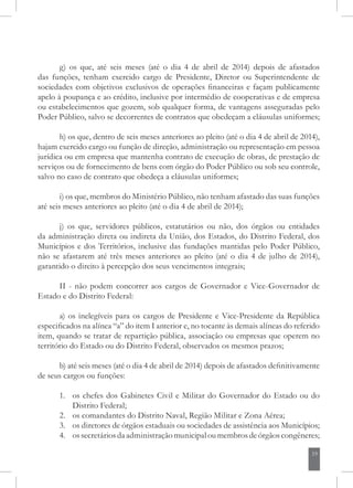 19
g) os que, até seis meses (até o dia 4 de abril de 2014) depois de afastados
das funções, tenham exercido cargo de Presidente, Diretor ou Superintendente de
sociedades com objetivos exclusivos de operações financeiras e façam publicamente
apelo à poupança e ao crédito, inclusive por intermédio de cooperativas e de empresa
ou estabelecimentos que gozem, sob qualquer forma, de vantagens asseguradas pelo
Poder Público, salvo se decorrentes de contratos que obedeçam a cláusulas uniformes;
h) os que, dentro de seis meses anteriores ao pleito (até o dia 4 de abril de 2014),
hajam exercido cargo ou função de direção, administração ou representação em pessoa
jurídica ou em empresa que mantenha contrato de execução de obras, de prestação de
serviços ou de fornecimento de bens com órgão do Poder Público ou sob seu controle,
salvo no caso de contrato que obedeça a cláusulas uniformes;
i) os que, membros do Ministério Público, não tenham afastado das suas funções
até seis meses anteriores ao pleito (até o dia 4 de abril de 2014);
j) os que, servidores públicos, estatutários ou não, dos órgãos ou entidades
da administração direta ou indireta da União, dos Estados, do Distrito Federal, dos
Municípios e dos Territórios, inclusive das fundações mantidas pelo Poder Público,
não se afastarem até três meses anteriores ao pleito (até o dia 4 de julho de 2014),
garantido o direito à percepção dos seus vencimentos integrais;
II - não podem concorrer aos cargos de Governador e Vice-Governador de
Estado e do Distrito Federal:
a) os inelegíveis para os cargos de Presidente e Vice-Presidente da República
especificados na alínea “a” do item I anterior e, no tocante às demais alíneas do referido
item, quando se tratar de repartição pública, associação ou empresas que operem no
território do Estado ou do Distrito Federal, observados os mesmos prazos;
b) até seis meses (até o dia 4 de abril de 2014) depois de afastados definitivamente
de seus cargos ou funções:
1. 	 os chefes dos Gabinetes Civil e Militar do Governador do Estado ou do
Distrito Federal;
2. 	 os comandantes do Distrito Naval, Região Militar e Zona Aérea;
3. 	 os diretores de órgãos estaduais ou sociedades de assistência aos Municípios;
4. 	 ossecretáriosdaadministraçãomunicipaloumembrosdeórgãoscongêneres;
 