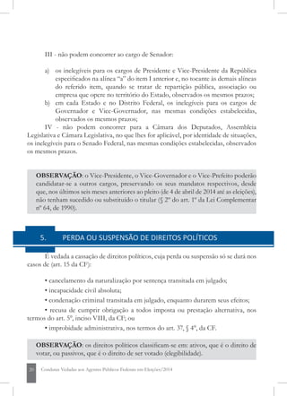 20 Condutas Vedadas aos Agentes Públicos Federais em Eleições/2014
III - não podem concorrer ao cargo de Senador:
a) 	 os inelegíveis para os cargos de Presidente e Vice-Presidente da República
especificados na alínea “a” do item I anterior e, no tocante às demais alíneas
do referido item, quando se tratar de repartição pública, associação ou
empresa que opere no território do Estado, observados os mesmos prazos;
b) 	 em cada Estado e no Distrito Federal, os inelegíveis para os cargos de
Governador e Vice-Governador, nas mesmas condições estabelecidas,
observados os mesmos prazos;
IV - não podem concorrer para a Câmara dos Deputados, Assembleia
Legislativa e Câmara Legislativa, no que lhes for aplicável, por identidade de situações,
os inelegíveis para o Senado Federal, nas mesmas condições estabelecidas, observados
os mesmos prazos.
OBSERVAÇÃO: o Vice-Presidente, o Vice-Governador e o Vice-Prefeito poderão
candidatar-se a outros cargos, preservando os seus mandatos respectivos, desde
que, nos últimos seis meses anteriores ao pleito (de 4 de abril de 2014 até as eleições),
não tenham sucedido ou substituído o titular (§ 2º do art. 1º da Lei Complementar
nº 64, de 1990).
5	 PERDA OU SUSPENSÃO DE DIREITOS POLÍTICOS
É vedada a cassação de direitos políticos, cuja perda ou suspensão só se dará nos
casos de (art. 15 da CF):
• cancelamento da naturalização por sentença transitada em julgado;
• incapacidade civil absoluta;
• condenação criminal transitada em julgado, enquanto durarem seus efeitos;
• recusa de cumprir obrigação a todos imposta ou prestação alternativa, nos
termos do art. 5°, inciso VIII, da CF; ou
• improbidade administrativa, nos termos do art. 37, § 4°, da CF.
OBSERVAÇÃO: os direitos políticos classificam-se em: ativos, que é o direito de
votar, ou passivos, que é o direito de ser votado (elegibilidade).
 